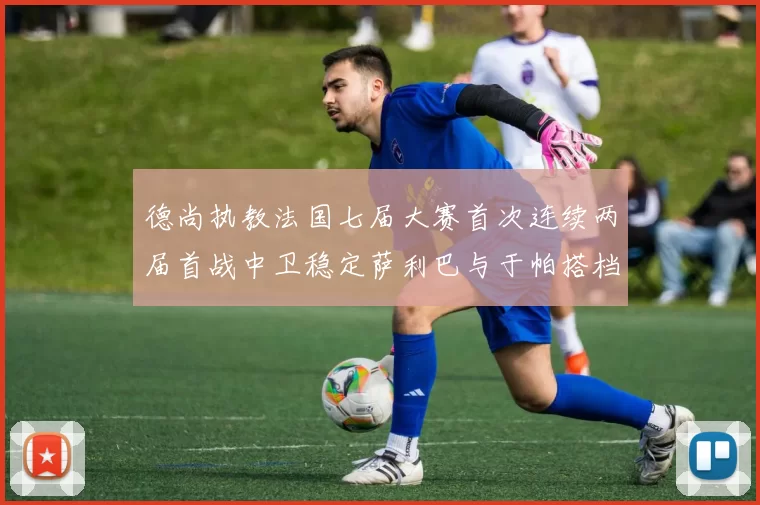 德尚执教法国七届大赛首次连续两届首战中卫稳定萨利巴与于帕搭档
